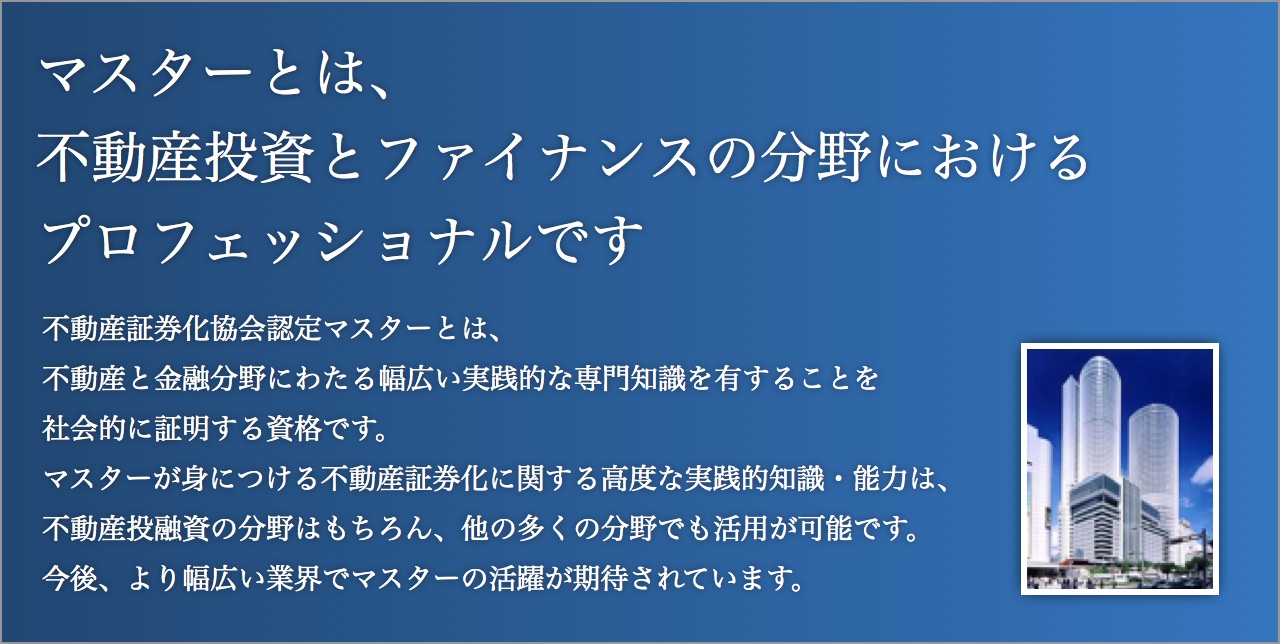 マスターとは、不動産投資とファイナンスの分野におけるプロフェッショナルです。不動産証券化協会認定マスターとは、不動産と金融分野にわたる幅広い実践的な専門知識を有することを社会的に証明する資格です。マスターが身につける不動産証券化に関する高度な実践的知識・能力は、不動産投融資の分野はもちろん、他の多くの分野でも活用が可能です。今後、より幅広い業界でマスターの活躍が期待されています。